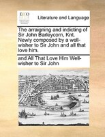 The Arraigning And Indicting Of Sir John Barleycorn, Knt. Newly Composed By A Well-wisher To Sir John And All That Love Him.