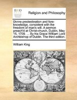 Divine Predestination And Fore-knowledge, Consistent With The Freedom Of Man's Will. A Sermon Preach'd At Christ-church, Dublin, M