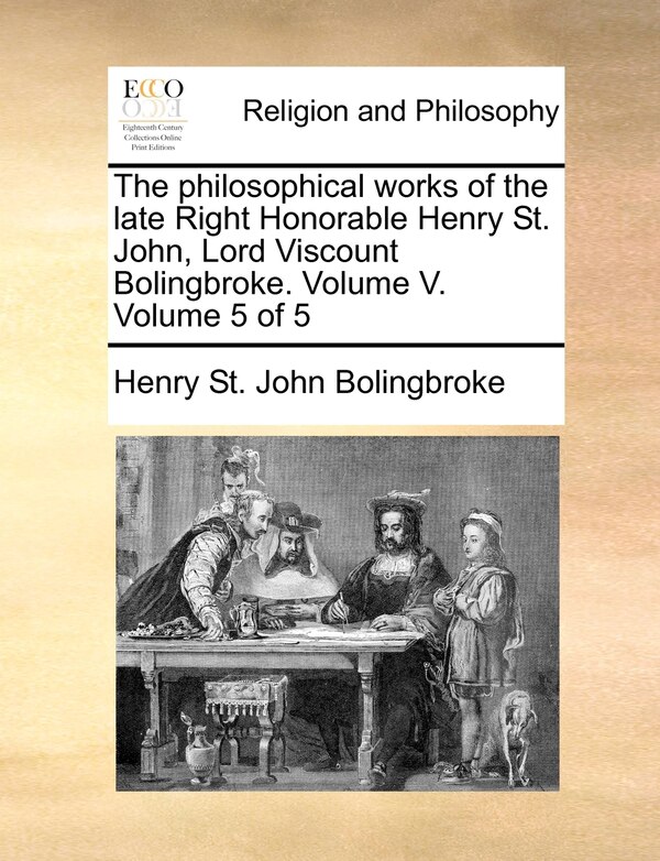 The Philosophical Works of the Late Right Honorable Henry St. John Lord Viscount Bolingbroke. Volume V. Volume 5 of 5 by Henry St John Bolingbroke
