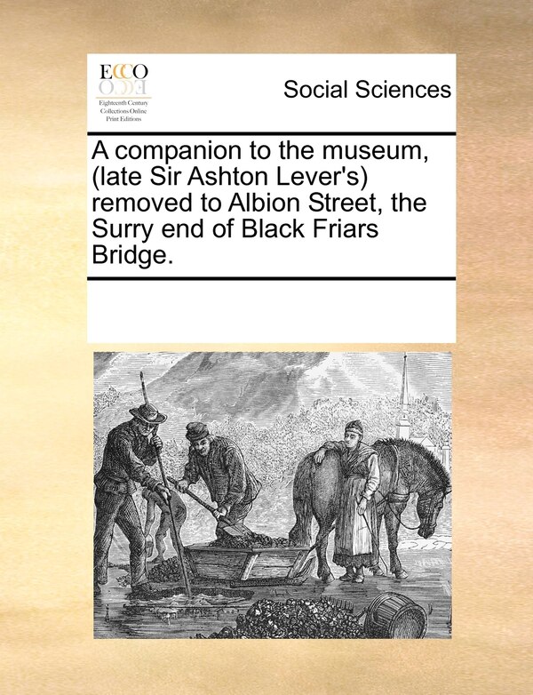 A Companion To The Museum (late Sir Ashton Lever's) Removed To Albion Street The Surry End Of Black Friars Bridge by Multiple Contributors