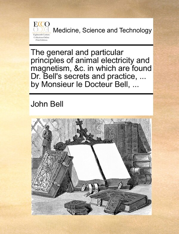 The general and particular principles of animal electricity and magnetism &c. in which are found Dr. Bell's secrets and practice by John Bell