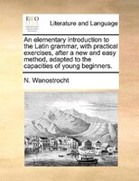 An elementary introduction to the Latin grammar, with practical exercises, after a new and easy method, adapted to the capacities