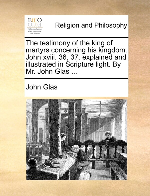 The testimony of the king of martyrs concerning his kingdom. John xviii. 36 37. explained and illustrated in Scripture light. By Mr. John