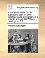 A Rule And A Riddle; Or, An Everlasting Task For Blind Watchmen And Old Women. In A Letter To A Friend. By William Huntington, S.s