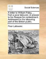 A Letter To William Paley, ... From A Poor Labourer, In Answer To His Reason For Contentment. Addressed To The Labouring Part Of T
