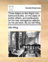 Three Letters To The Right Hon. Edmund Burke, On The State Of Public Affairs; And Particularly On The Late Outrageous Attacks On H