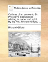 Outlines Of An Answer To Dr. Priestley's Disquisitions Relating To Matter And Spirit. By The Rev. Richard Gifford, ...