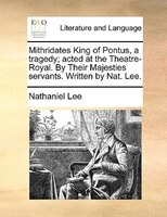 Mithridates King Of Pontus, A Tragedy; Acted At The Theatre-royal. By Their Majesties Servants. Written By Nat. Lee.