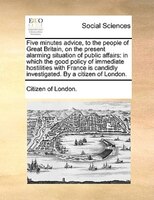 Five Minutes Advice, To The People Of Great Britain, On The Present Alarming Situation Of Public Affairs: In Which The Good Policy