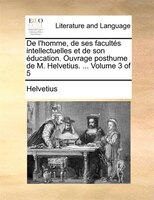 De L'homme, De Ses Facultés Intellectuelles Et De Son Éducation. Ouvrage Posthume De M. Helvetius. ... Volume 3 Of 5