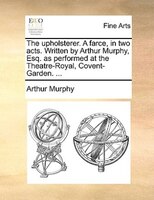 The Upholsterer. A Farce, In Two Acts. Written By Arthur Murphy, Esq. As Performed At The Theatre-royal, Covent-garden. ...