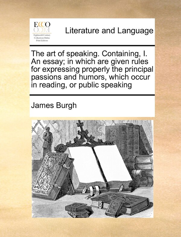 The Art Of Speaking. Containing I. An Essay; In Which Are Given Rules For Expressing Properly The Principal Passions And Humors Which by James Burgh