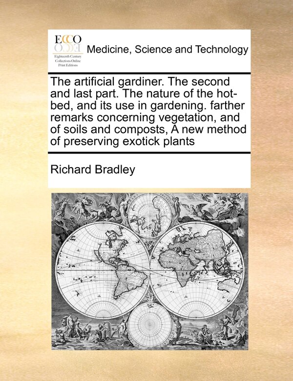 The Artificial Gardiner. the Second and Last Part. the Nature of the Hot-Bed and Its Use in Gardening. Farther Remarks Concerning by Richard Bradley
