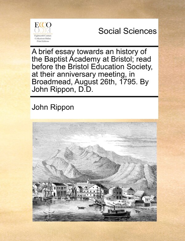 A Brief Essay Towards An History Of The Baptist Academy At Bristol; Read Before The Bristol Education Society At Their Anniversary by John Rippon