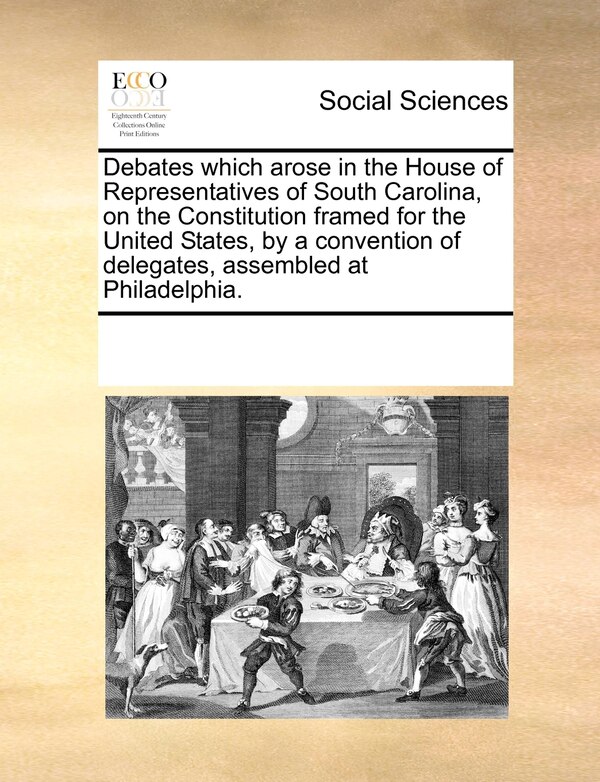 Debates Which Arose In The House Of Representatives Of South Carolina On The Constitution Framed For The United States By A Convention Of