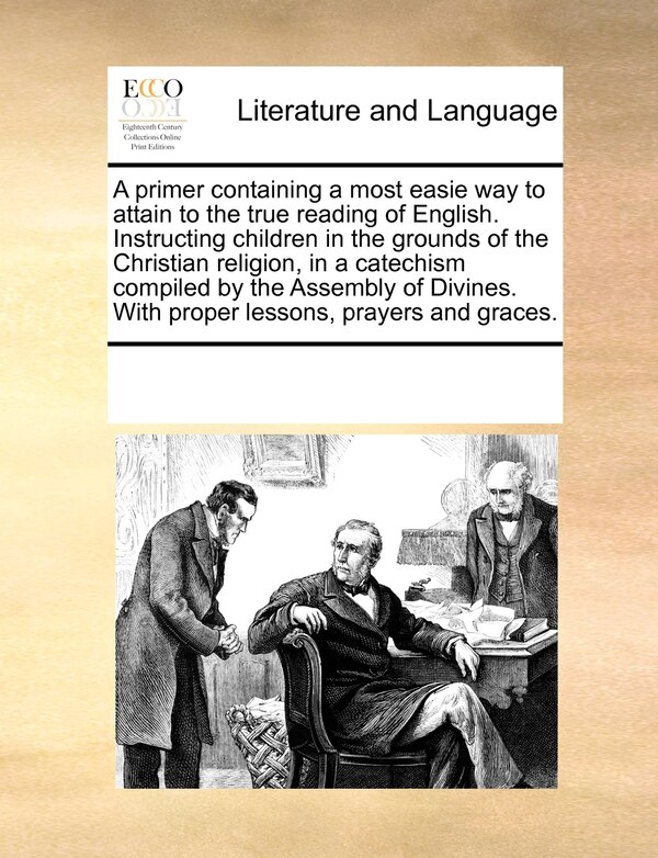 A Primer Containing A Most Easie Way To Attain To The True Reading Of English. Instructing Children In The Grounds Of The Christian