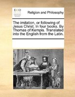 The Imitation, Or Following Of Jesus Christ. In Four Books. By Thomas Of Kempis. Translated Into The English From The Latin.