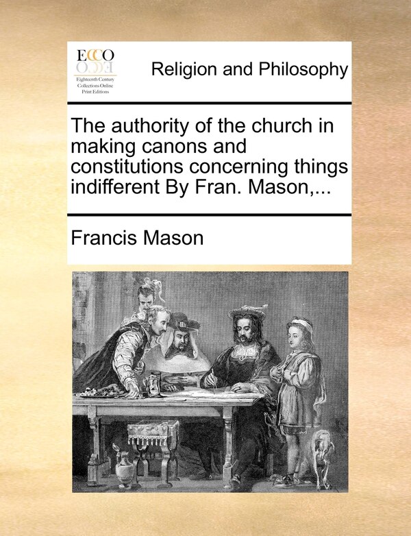 The Authority of the Church in Making Canons and Constitutions Concerning Things Indifferent by Fran. Mason . by Francis Mason, Paperback