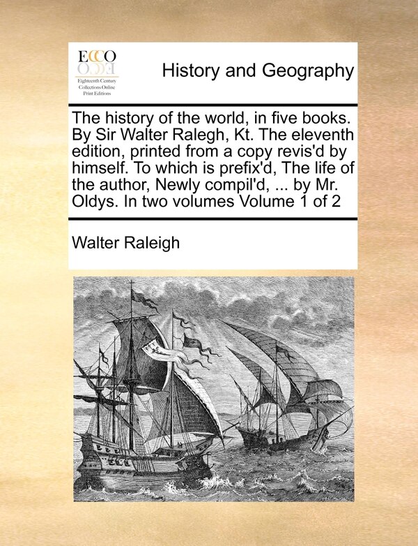 The History Of The World In Five Books. By Sir Walter Ralegh Kt. The Eleventh Edition Printed From A Copy Revis'd By Himself. To Which Is