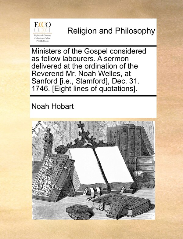 Ministers of the Gospel Considered as Fellow Labourers. a Sermon Delivered at the Ordination of the Reverend Mr. Noah Welles at Sanford