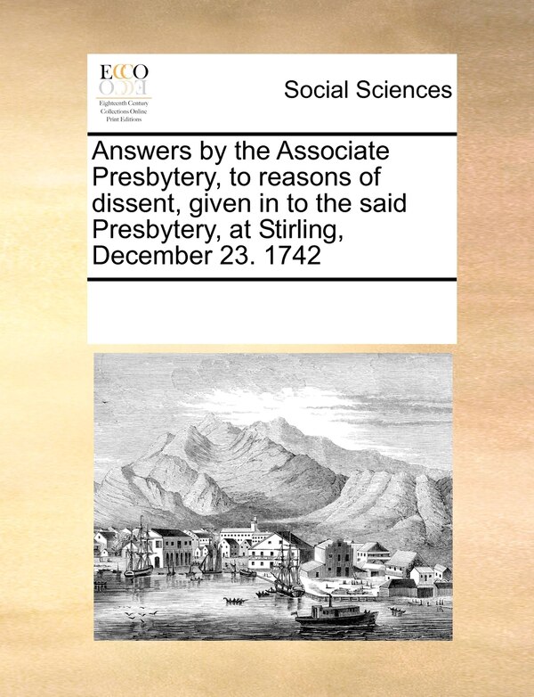 Answers By The Associate Presbytery To Reasons Of Dissent Given In To The Said Presbytery At Stirling December 23. 1742 by Multiple Contributors
