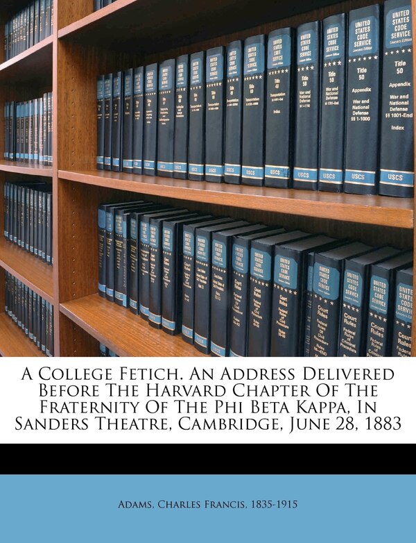 A College Fetich. An Address Delivered Before The Harvard Chapter Of The Fraternity Of The Phi Beta Kappa In Sanders Theatre Cambridge