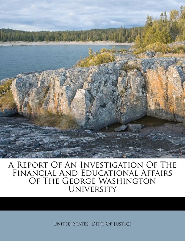 A Report Of An Investigation Of The Financial And Educational Affairs Of The George Washington University by United States Dept of Justice