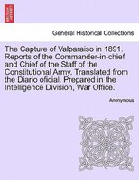 The Capture Of Valparaiso In 1891. Reports Of The Commander-in-chief And Chief Of The Staff Of The Constitutional Army. Translated