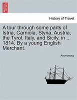 A Tour Through Some Parts Of Istria, Carniola, Styria, Austria, The Tyrol, Italy, And Sicily, In ... 1814. By A Young English Merc