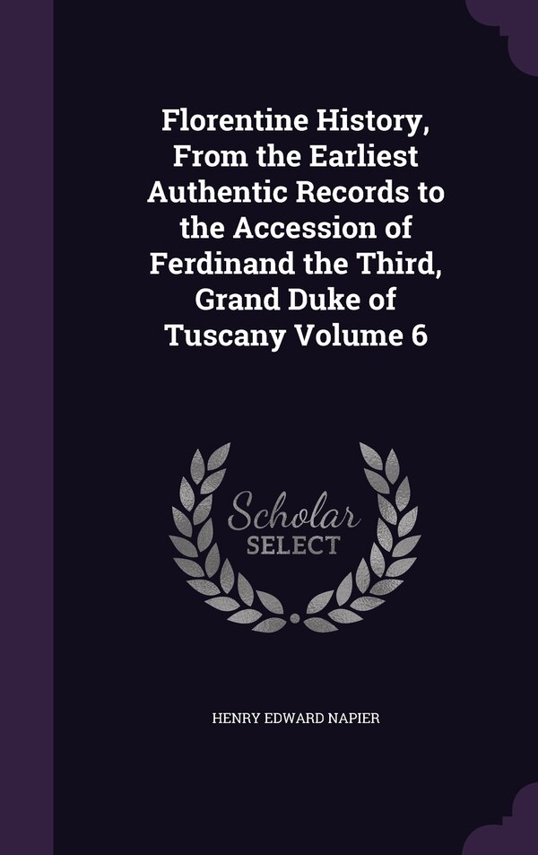 Florentine History From the Earliest Authentic Records to the Accession of Ferdinand the Third Grand Duke of Tuscany Volume 6 by Henry Edward Napier