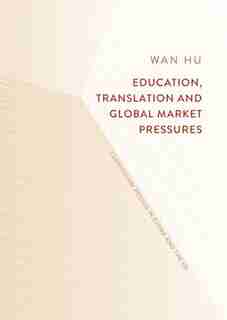 Education, Translation And Global Market Pressures: Curriculum Design In China And The Uk by Wan Hu