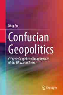 Confucian Geopolitics: Chinese Geopolitical Imaginations Of The Us War On Terror by Ning An