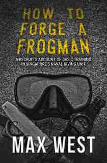 How To Forge A Frogman: A Recruit's Account Of Basic Training In Singapore's Naval Diving Unit by Max West