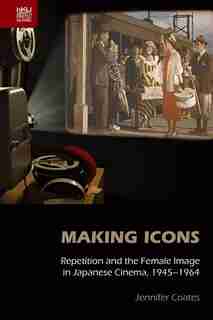 Making Icons: Repetition And The Female Image In Japanese Cinema, 1945-1964 by Jennifer Coates