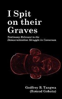 I Spit On Their Graves. Testimony Relevant To The Democratization Struggle In Cameroon by Godfrey B. Tangwa