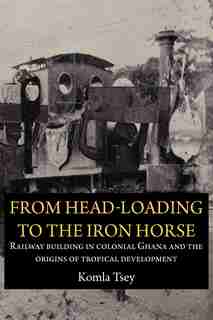 From Head-loading To The Iron Horse. Railway Building In Colonial Ghana And The Origins Of Tropical Development by Komla Tsey