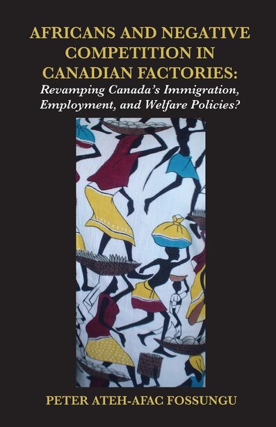 Africans and Negative Competition in Canadian Factories. Revamping Canada's Immigration, Employment, and Welfare Policies? by Peter Ateh-afac Fossungu