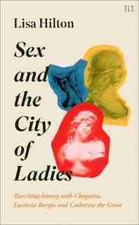 Sex And The City Of Ladies: Rewriting History With Cleopatra, Lucrezia Borgia And Catherine The Great de Lisa Hilton
