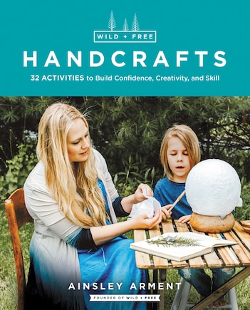 Wild And Free Handcrafts: 32 Activities To Build Confidence, Creativity, And Skill