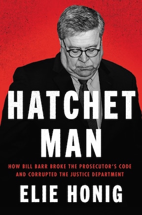 Hatchet Man: How Bill Barr Broke The Prosecutor's Code And Corrupted The Justice Department