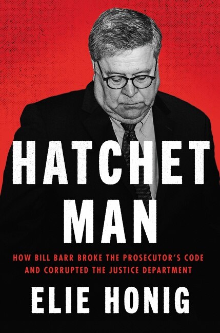 Hatchet Man: How Bill Barr Broke The Prosecutor's Code And Corrupted The Justice Department