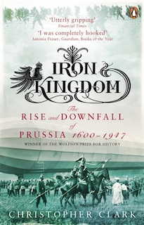 Iron Kingdom: The Rise And Downfall Of Prussia 1600 To 1947