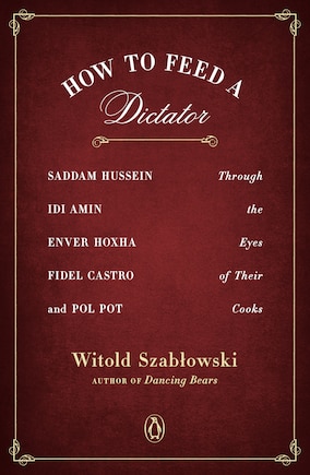 How To Feed A Dictator: Saddam Hussein, Idi Amin, Enver Hoxha, Fidel Castro, And Pol Pot Through The Eyes Of Their Cooks