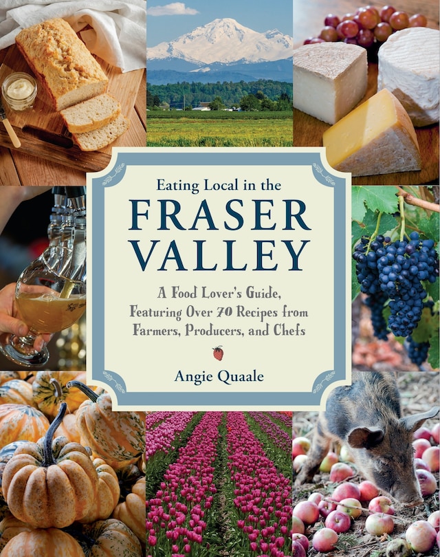 Eating Local In The Fraser Valley: A Food-lover's Guide, Featuring Over 70 Recipes From Farmers, Producers, And Chefs: A Cookbook