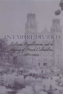 An Empire Divided: Religion, Republicanism, and the Making of French Colonialism, 1880-1914