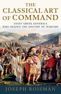 The Classical Art Of Command: Eight Greek Generals Who Shaped The History Of Warfare