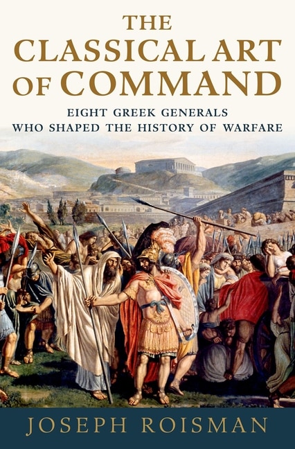 The Classical Art Of Command: Eight Greek Generals Who Shaped The History Of Warfare