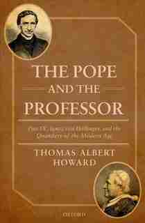 The Pope and the Professor: Pius IX, Ignaz von Dollinger, and the Quandary of the Modern Age by Thomas Albert Howard