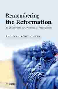 Remembering the Reformation: An Inquiry into the Meanings of Protestantism by Thomas Albert Howard