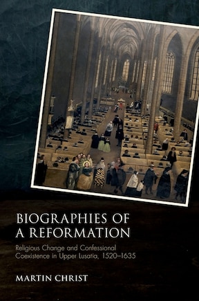 Biographies Of A Reformation: Religious Change And Confessional Coexistence In Upper Lusatia, C. 1520-1635